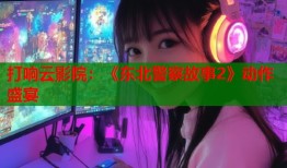 打响云影院：《东北警察故事2》动作盛宴