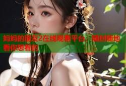 妈妈的朋友2在线观看平台，随时随地看你想看的
