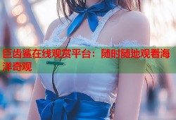 巨齿鲨在线观赏平台：随时随地观看海洋奇观