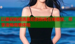 以最初的相遇最后的别离在线播放，尽享流畅观看体验
