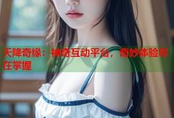 天降奇缘：神奇互动平台，奇妙体验尽在掌握