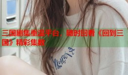 三国剧集重温平台，随时回看《回到三国》精彩集数