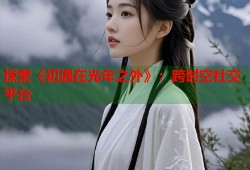 探索《初遇在光年之外》：跨时空社交平台