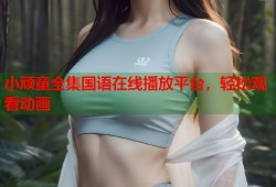 小顽童全集国语在线播放平台，轻松观看动画