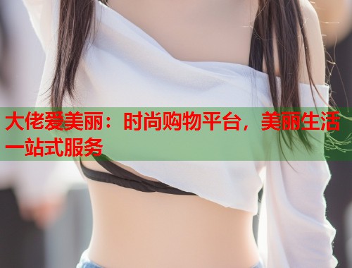 大佬爱美丽：时尚购物平台，美丽生活一站式服务