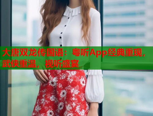 大唐双龙传国语：粤听App经典重现，武侠重温，视听盛宴