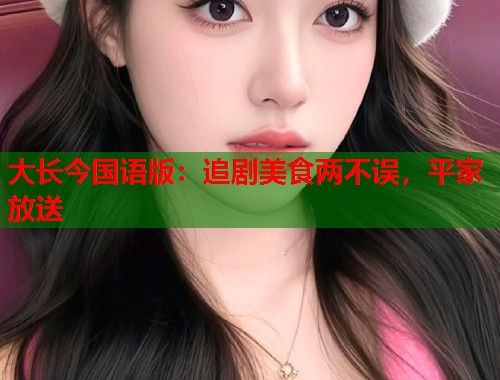 大长今国语版：追剧美食两不误，平家放送