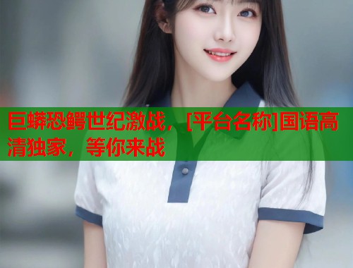 巨蟒恐鳄世纪激战，[平台名称]国语高清独家，等你来战