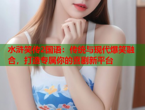 水浒笑传2国语：传统与现代爆笑融合，打造专属你的喜剧新平台