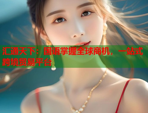汇通天下：国语掌握全球商机，一站式跨境贸易平台