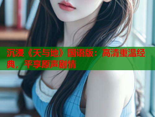 沉浸《天与地》国语版：高清重温经典，平享原声剧情