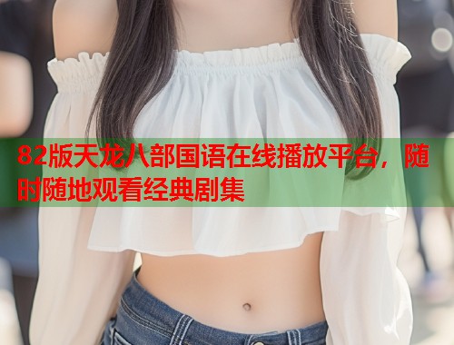 82版天龙八部国语在线播放平台，随时随地观看经典剧集