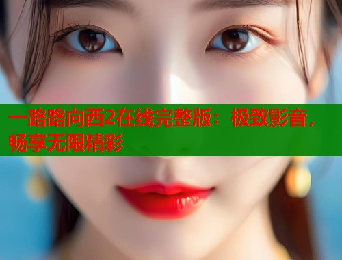 一路路向西2在线完整版：极致影音，畅享无限精彩
