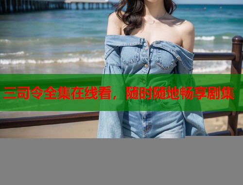 三司令全集在线看，随时随地畅享剧集
