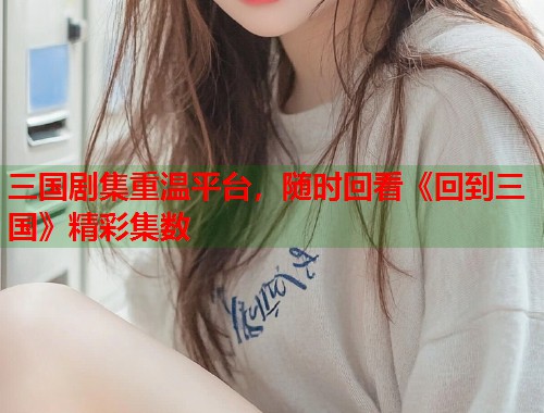 三国剧集重温平台，随时回看《回到三国》精彩集数
