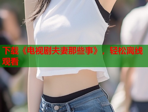 下载《电视剧夫妻那些事》，轻松离线观看