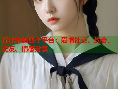 丘比特的四个平台：爱情社交、约会、交友、情感分享