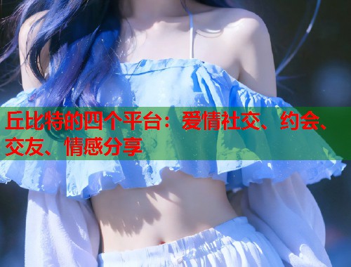 丘比特的四个平台：爱情社交、约会、交友、情感分享