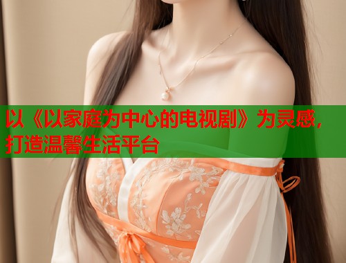 以《以家庭为中心的电视剧》为灵感，打造温馨生活平台