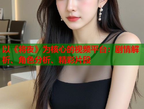 以《将夜》为核心的视频平台：剧情解析、角色分析、精彩片段
