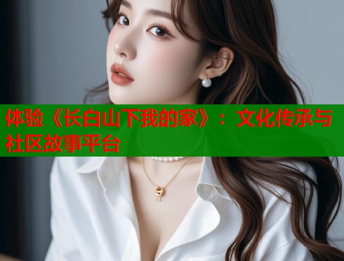 体验《长白山下我的家》：文化传承与社区故事平台