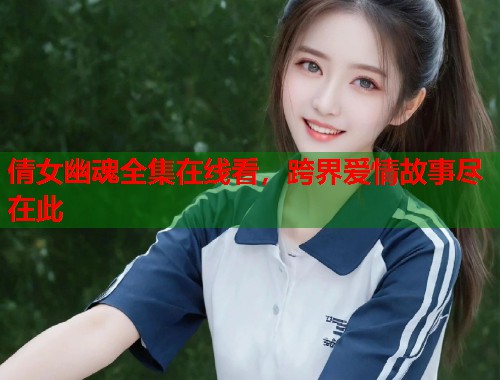 倩女幽魂全集在线看，跨界爱情故事尽在此