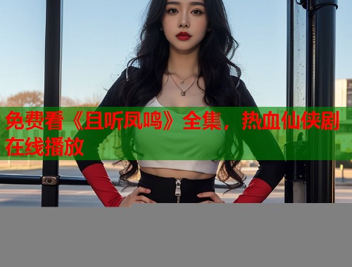 免费看《且听凤鸣》全集，热血仙侠剧在线播放