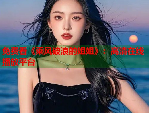 免费看《乘风破浪的姐姐》：高清在线播放平台