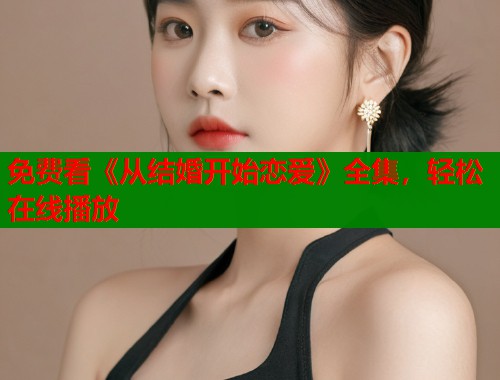 免费看《从结婚开始恋爱》全集，轻松在线播放