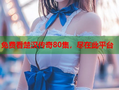 免费看楚汉传奇80集，尽在此平台