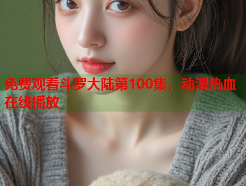 免费观看斗罗大陆第100集，动漫热血在线播放