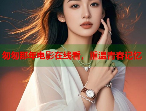 匆匆那年电影在线看，重温青春记忆