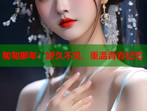 匆匆那年：好久不见，重温青春记忆