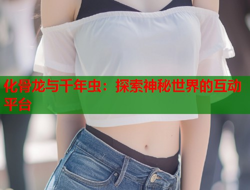 化骨龙与千年虫：探索神秘世界的互动平台