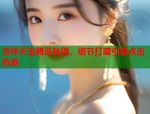 吉祥天宝腾讯独播，细节打磨引爆点击热潮