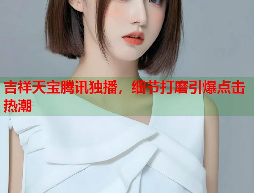 吉祥天宝腾讯独播，细节打磨引爆点击热潮