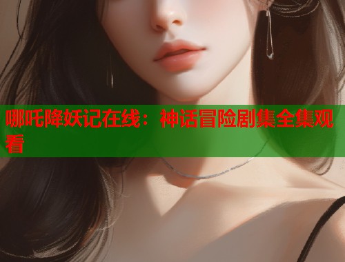 哪吒降妖记在线：神话冒险剧集全集观看