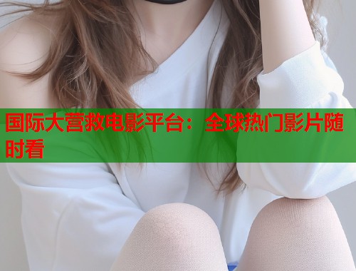 国际大营救电影平台：全球热门影片随时看