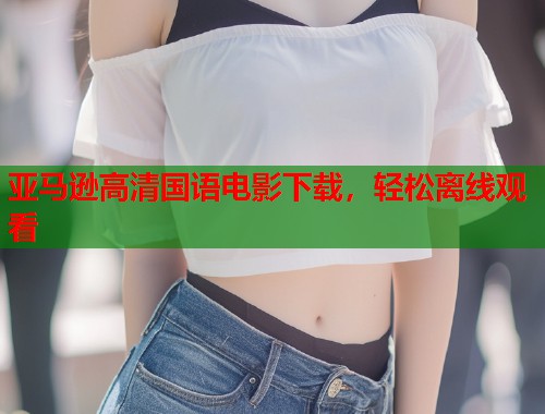 亚马逊高清国语电影下载，轻松离线观看