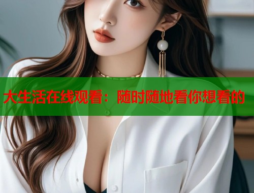 大生活在线观看：随时随地看你想看的