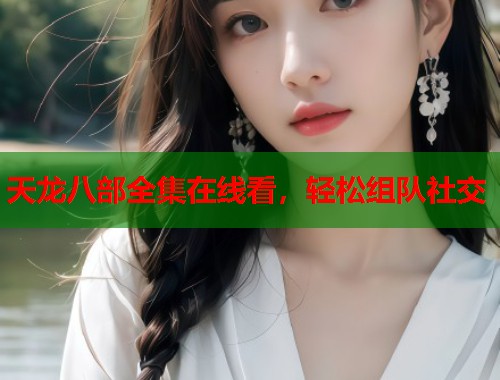 天龙八部全集在线看，轻松组队社交