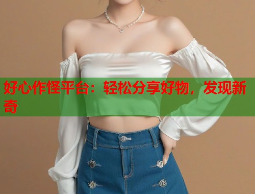 好心作怪平台：轻松分享好物，发现新奇