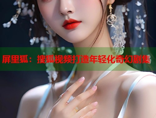 屏里狐：搜狐视频打造年轻化奇幻剧集