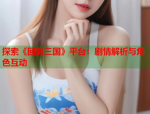 探索《回到三国》平台：剧情解析与角色互动