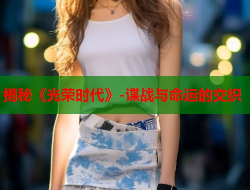 揭秘《光荣时代》-谍战与命运的交织