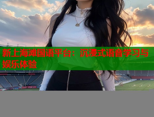 新上海滩国语平台：沉浸式语音学习与娱乐体验