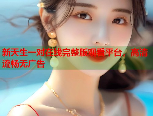 新天生一对在线完整版观看平台，高清流畅无广告