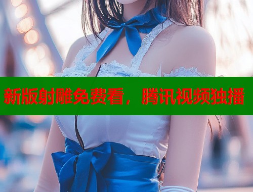 新版射雕免费看，腾讯视频独播